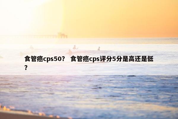 食管癌cps50？ 食管癌cps评分5分是高还是低？
