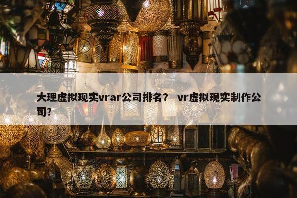 大理虚拟现实vrar公司排名？ vr虚拟现实制作公司？