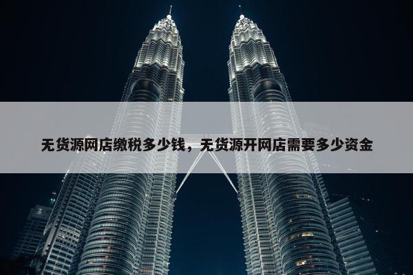 无货源网店缴税多少钱，无货源开网店需要多少资金