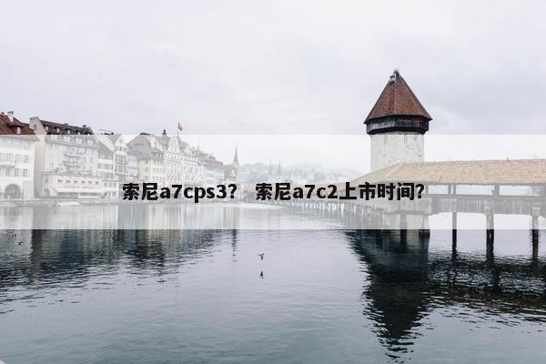 索尼a7cps3？ 索尼a7c2上市时间？