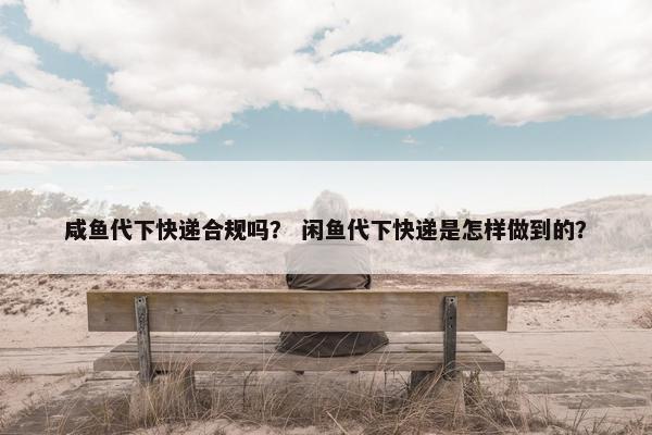 咸鱼代下快递合规吗？ 闲鱼代下快递是怎样做到的？