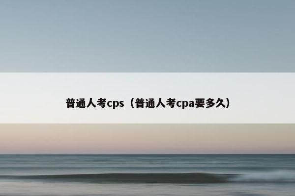 普通人考cps（普通人考cpa要多久）