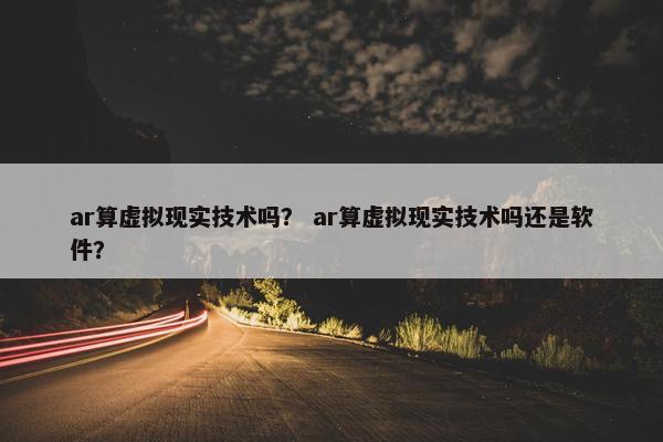 ar算虚拟现实技术吗? ar算虚拟现实技术吗还是软件?