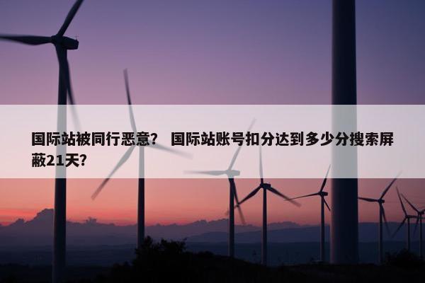 国际站被同行恶意? 国际站账号扣分达到多少分搜索屏蔽21天?