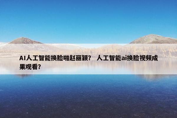 AI人工智能换脸啪赵丽颖？ 人工智能ai换脸视频成果观看？