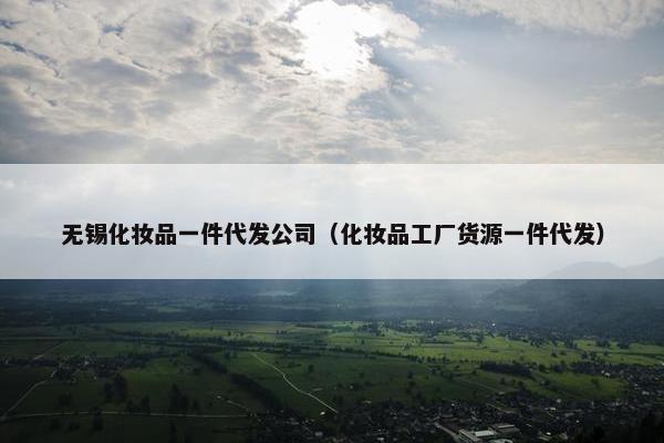 无锡化妆品一件代发公司（化妆品工厂货源一件代发）