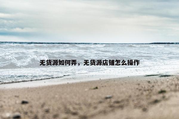 无货源如何弄，无货源店铺怎么操作