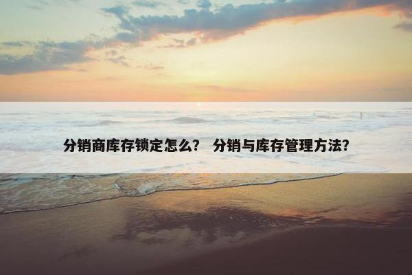 分销商库存锁定怎么? 分销与库存管理方法?