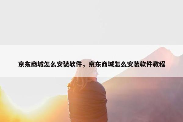 京东商城怎么安装软件,京东商城怎么安装软件教程