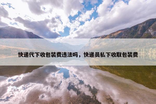 快递代下收包装费违法吗,快递员私下收取包装费
