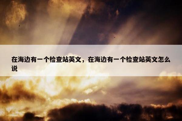 在海边有一个检查站英文,在海边有一个检查站英文怎么说 在海边有一个检查站英文,在海边有一个检查站英文怎么说