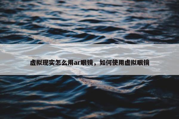 虚拟现实怎么用ar眼镜,如何使用虚拟眼镜