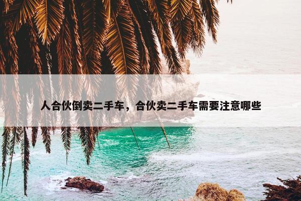 人合伙倒卖二手车，合伙卖二手车需要注意哪些