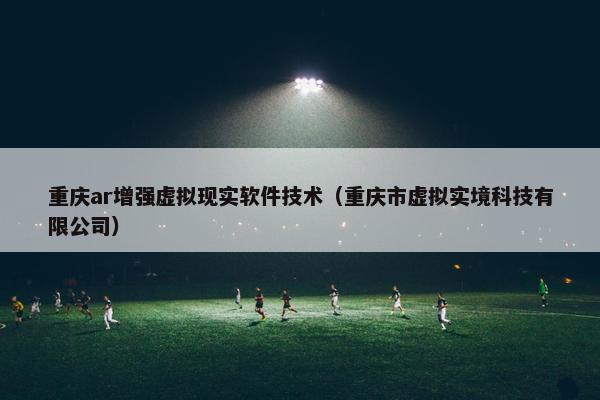 重庆ar增强虚拟现实软件技术(重庆市虚拟实境科技有限公司)