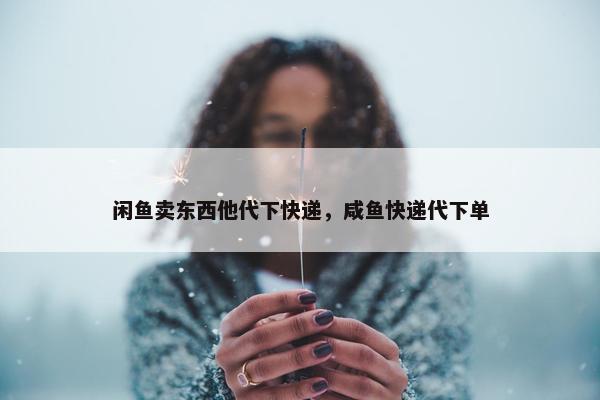 闲鱼卖东西他代下快递，咸鱼快递代下单