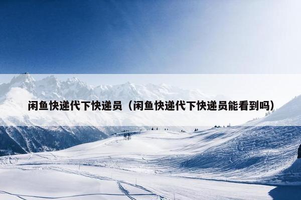 闲鱼快递代下快递员（闲鱼快递代下快递员能看到吗）