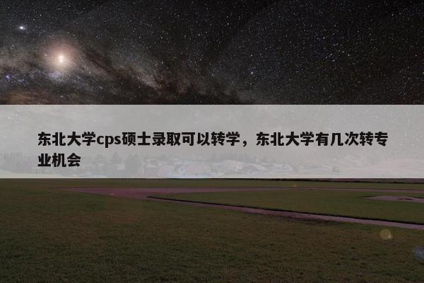 东北大学cps硕士录取可以转学,东北大学有几次转专业机会 东北大学cps硕士录取可以转学,东北大学有几次转专业机会