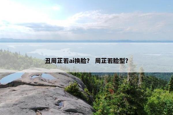 丑周芷若ai换脸? 周芷若脸型? 丑周芷若ai换脸? 周芷若脸型?