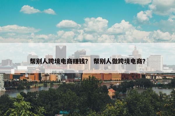 帮别人跨境电商赚钱? 帮别人做跨境电商?
