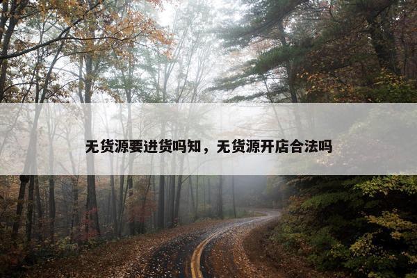 无货源要进货吗知,无货源开店合法吗