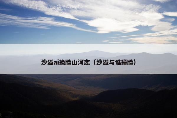 沙溢ai换脸山河恋(沙溢与谁撞脸) 沙溢ai换脸山河恋(沙溢与谁撞脸)