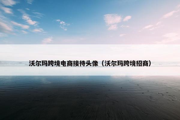 沃尔玛跨境电商接待头像(沃尔玛跨境招商) 沃尔玛跨境电商接待头像(沃尔玛跨境招商)