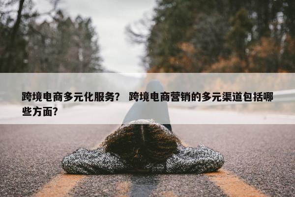 跨境电商多元化服务? 跨境电商营销的多元渠道包括哪些方面?