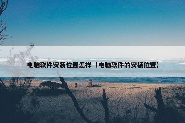 电脑软件安装位置怎样(电脑软件的安装位置)