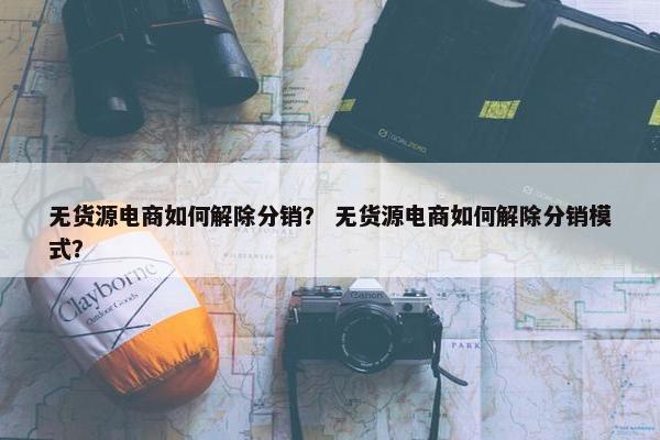 无货源电商如何解除分销? 无货源电商如何解除分销模式?