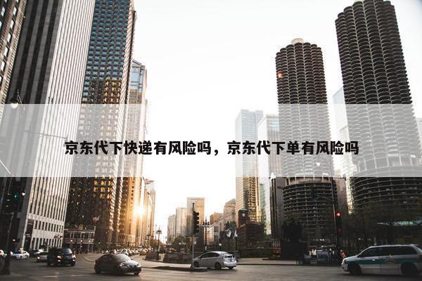 京东代下快递有风险吗,京东代下单有风险吗