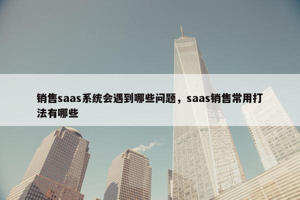 销售saas系统会遇到哪些问题,saas销售常用打法有哪些
