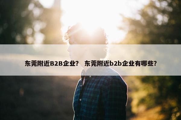 东莞附近B2B企业? 东莞附近b2b企业有哪些? 东莞附近B2B企业? 东莞附近b2b企业有哪些?