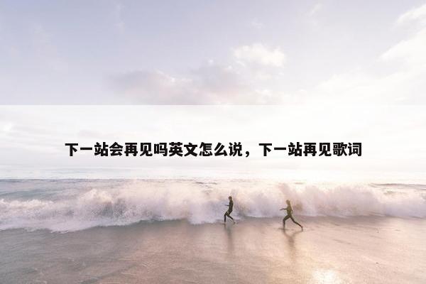 下一站会再见吗英文怎么说,下一站再见歌词 下一站会再见吗英文怎么说,下一站再见歌词
