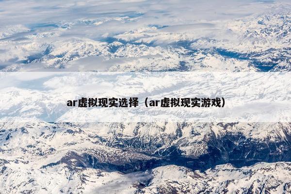 ar虚拟现实选择(ar虚拟现实游戏)