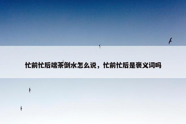 忙前忙后端茶倒水怎么说,忙前忙后是褒义词吗 忙前忙后端茶倒水怎么说,忙前忙后是褒义词吗