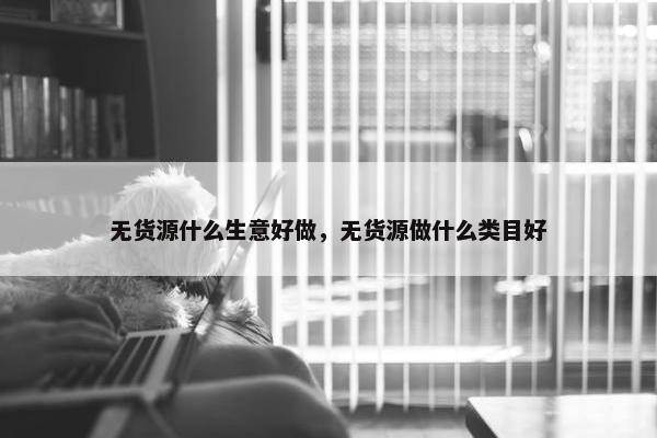 无货源什么生意好做，无货源做什么类目好