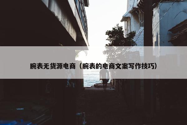 腕表无货源电商(腕表的电商文案写作技巧)