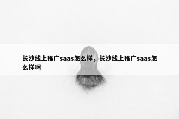长沙线上推广saas怎么样，长沙线上推广saas怎么样啊