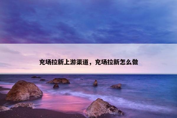 充场拉新上游渠道,充场拉新怎么做 充场拉新上游渠道,充场拉新怎么做