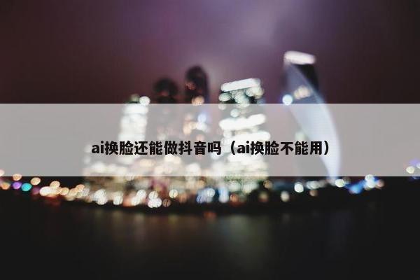 ai换脸还能做抖音吗(ai换脸不能用)