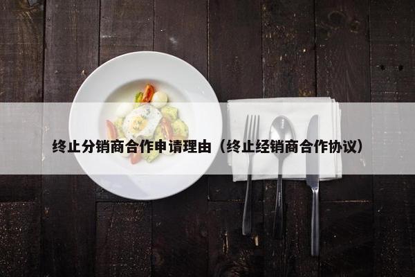 终止分销商合作申请理由(终止经销商合作协议)