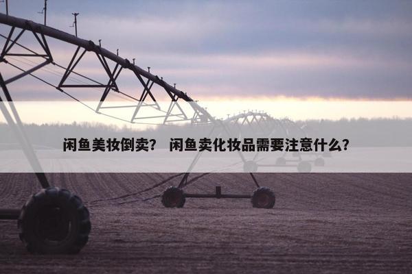 闲鱼美妆倒卖? 闲鱼卖化妆品需要注意什么? 闲鱼美妆倒卖? 闲鱼卖化妆品需要注意什么?