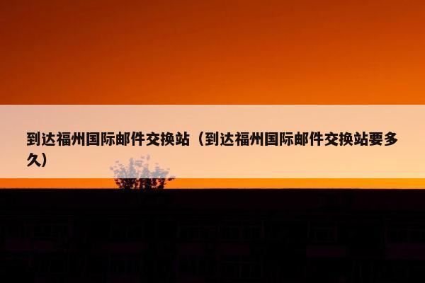 到达福州国际邮件交换站(到达福州国际邮件交换站要多久) 到达福州国际邮件交换站(到达福州国际邮件交换站要多久)