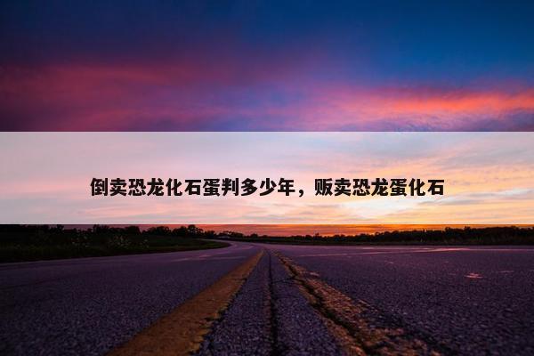 倒卖恐龙化石蛋判多少年,贩卖恐龙蛋化石 倒卖恐龙化石蛋判多少年,贩卖恐龙蛋化石