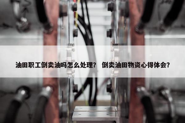 油田职工倒卖油吗怎么处理？ 倒卖油田物资心得体会？