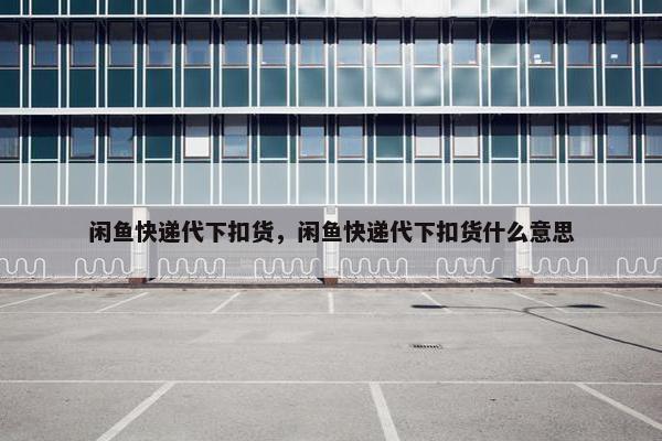 闲鱼快递代下扣货,闲鱼快递代下扣货什么意思