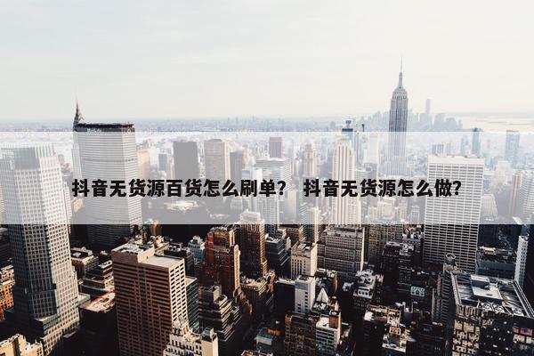 抖音无货源百货怎么刷单? 抖音无货源怎么做?