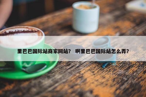 里巴巴国际站商家网站? 啊里巴巴国际站怎么弄?