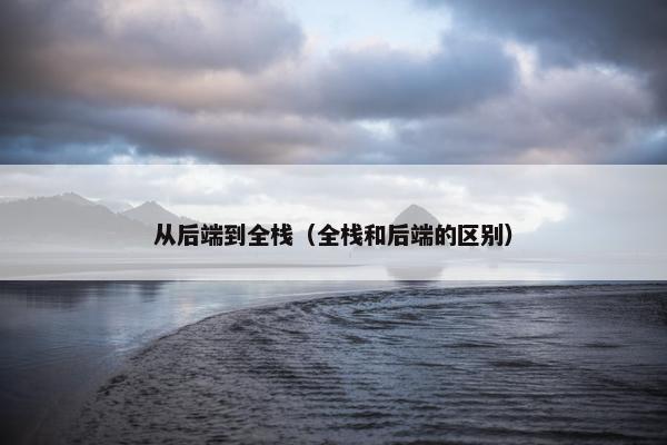 从后端到全栈（全栈和后端的区别）