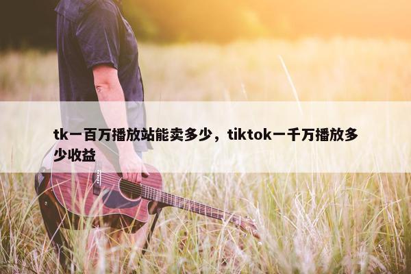 tk一百万播放站能卖多少,tiktok一千万播放多少收益